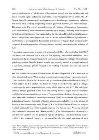 1486 International Journal of Law Management & Humanities [Vol. 7 Iss 1; 1482]
© 2024. International Journal of Law Management & Humanities [ISSN 2581-5369]
explicit condemnation of "all violations of international humanitarian law and violations and
abuses of human rights" underscores an awareness of the wrongfulness of war crimes. The UN
General Assembly, surpassing this, employs even more robust language, condemning violations
and abuses while explicitly safeguarding medical personnel, hospitals, and related facilities.
This attests to the UN system's acknowledgement of violations of international humanitarian
law.4
Simultaneously, other international measures are in progress, including an investigation
by the International Criminal Court, a case before the International Court of Justice challenging
Russia's alleged fabrication of a genocide claim in Ukraine, and the UN Human Rights Council's
establishment of an Independent International Commission of Inquiry. Each initiative tacitly
recognizes Russia's perpetration of atrocity crimes, indirectly underscoring the influence of
R2P.
A secondary concern arises in tandem with critiques levelled by Hehir, contending that if R2P
fails to serve as a deterrent due to a lack of fear regarding "international opprobrium," akin
criticisms may be levied against the Geneva Conventions, frequently violated with insufficient
global repercussions. Notably, Russia's airstrike on a maternity hospital in Mariupol is deemed
a war crime, echoing a pattern observed in its bombing of hospitals in Syria with limited
consequences.
The final facet of consideration revolves around the relative importance of R2P in relation to
other international norms. While an ideal scenario envisions prioritizing responses to atrocity
crimes, the initial focus in the Ukrainian crisis gravitated towards Russia's blatant violation of
Article 2(4) of the UN Charter. The failure to overtly invoke R2P may signify a strategic
prioritization by states, accentuating the gravity of this violation over R2P. The underlying
rationale appears grounded in the belief that halting Russia's illegal invasion inherently
precludes the commission of atrocity crimes. The contemplation of military force, irrespective
of its application, necessitates a nuanced examination of two distinct facets: legal entitlement
and prudential sagacity. The matter of legality remains unimpeachable, even in the absence of
Security Council concurrence under Chapter VII of the United Nations Charter—a prospect
rendered unattainable due to the inevitable exercise of a Russian veto. Presuming external
intervention to be consensual with Ukraine, Article 51 of the Charter unequivocally asserts not
only the individual but also the collective right to self-defence. The more intricate inquiry
resides in the prudential cogency or, phrased differently, the moral legitimacy of such
4
Jhon Lloyd, ‘Update Announcement from The Nautical Institute- Ukraine’ (2022) The Nautical Institute
<https://www.nautinst.org/resources-page/updated-announcement-from-the-nautical-institute-ukraine.html> (last
visited 27 November 2023)
 