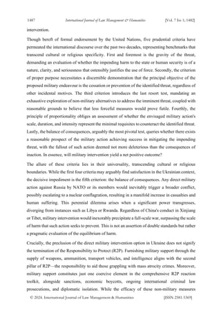 1487 International Journal of Law Management & Humanities [Vol. 7 Iss 1; 1482]
© 2024. International Journal of Law Management & Humanities [ISSN 2581-5369]
intervention.
Though bereft of formal endorsement by the United Nations, five prudential criteria have
permeated the international discourse over the past two decades, representing benchmarks that
transcend cultural or religious specificity. First and foremost is the gravity of the threat,
demanding an evaluation of whether the impending harm to the state or human security is of a
nature, clarity, and seriousness that ostensibly justifies the use of force. Secondly, the criterion
of proper purpose necessitates a discernible demonstration that the principal objective of the
proposed military endeavour is the cessation or prevention of the identified threat, regardless of
other incidental motives. The third criterion introduces the last resort test, mandating an
exhaustive exploration of non-military alternatives to address the imminent threat, coupled with
reasonable grounds to believe that less forceful measures would prove futile. Fourthly, the
principle of proportionality obliges an assessment of whether the envisaged military action's
scale, duration, and intensity represent the minimal requisites to counteract the identified threat.
Lastly, the balance of consequences, arguably the most pivotal test, queries whether there exists
a reasonable prospect of the military action achieving success in mitigating the impending
threat, with the fallout of such action deemed not more deleterious than the consequences of
inaction. In essence, will military intervention yield a net positive outcome?
The allure of these criteria lies in their universality, transcending cultural or religious
boundaries. While the first four criteria may arguably find satisfaction in the Ukrainian context,
the decisive impediment is the fifth criterion: the balance of consequences. Any direct military
action against Russia by NATO or its members would inevitably trigger a broader conflict,
possibly escalating to a nuclear conflagration, resulting in a manifold increase in casualties and
human suffering. This perennial dilemma arises when a significant power transgresses,
diverging from instances such as Libya or Rwanda. Regardless of China's conduct in Xinjiang
or Tibet, military intervention would inexorably precipitate a full-scale war, surpassing the scale
of harm that such action seeks to prevent. This is not an assertion of double standards but rather
a pragmatic evaluation of the equilibrium of harm.
Crucially, the preclusion of the direct military intervention option in Ukraine does not signify
the termination of the Responsibility to Protect (R2P). Furnishing military support through the
supply of weapons, ammunition, transport vehicles, and intelligence aligns with the second
pillar of R2P—the responsibility to aid those grappling with mass atrocity crimes. Moreover,
military support constitutes just one coercive element in the comprehensive R2P reaction
toolkit, alongside sanctions, economic boycotts, ongoing international criminal law
prosecutions, and diplomatic isolation. While the efficacy of these non-military measures
 