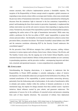1488 International Journal of Law Management & Humanities [Vol. 7 Iss 1; 1482]
© 2024. International Journal of Law Management & Humanities [ISSN 2581-5369]
remains uncertain, their collective implementation presents a formidable response. The
inception of the Responsibility to Protect concept aimed to engender a global consensus on
responding to mass atrocity crimes within a sovereign state's borders, where none existed under
the previous rubric of 'humanitarian intervention.' This consensus materialized by reframing the
discourse from the contentious 'right to intervene' to the less contentious 'responsibility to
protect' and broadening the focus from reaction to prevention. Importantly, it emphasized that
military intervention was not the sole coercive recourse when responding to ongoing atrocity
crimes. Normatively, the concept of 'the responsibility to protect' has attained global acceptance,
supplanting the earlier notion of 'the right of humanitarian intervention.' While states may
exhibit a preference for the first two pillars of R2P—states' responsibility to protect their
citizens and assist others—the third pillar, involving timely and decisive collective action when
prevention falters, encounters less dissent. The General Assembly's annual debates since 2009
and the numerous resolutions referencing R2P by the Security Council underscore this
consolidated support.5
On the preventive front, R2P-driven strategies have yielded successes, curbing violence
recurrence in various regions such as Kenya, Sierra Leone, Liberia, Guinea, Côte d'Ivoire, and
The Gambia. Current crises, like the ongoing one in the Central African Republic, receive
consistent Security Council attention. Robust civilian protection mandates are now customary
in peacekeeping operations, and the preventive toolbox—encompassing long-term and short-
term, structural, and operational measures—is more comprehensively comprehended.
III. CONCLUSION
Notwithstanding the foregoing observations, it is imperative to underscore that the
Responsibility to Protect (R2P) paradigm is currently undergoing a phase of iterative
development, with considerable endeavours yet requisite for the fortification of its efficacy. The
sustained actualization of the responsibility to protect necessitates unwavering advocacy,
particularly from the forthcoming cadre of policymakers. In the realm of transformative shifts
in attitudes and conduct, whether within the confines of domestic jurisdictions or on the
international stage, the impetus for change emanates from three cardinal vectors—top-down
initiatives, lateral influence exerted by peer cohorts, and grassroots endeavours. The
quintessence of success lies in the confluence of concerted actions and pressures emanating
from each of these tripartite directions. The assessment of military force deployment
5
Gareth Evans, ‘R2P: The Dream and the Reality’ (2022) Global Centre for The Responsibility to Protect <
https://www.globalr2p.org/publications/r2p-the-dream-and-the-reality/> (last visited 1 December 2023)
 