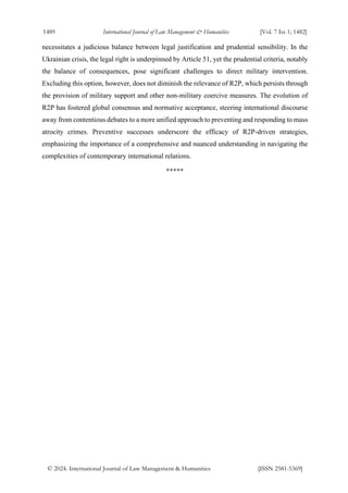 1489 International Journal of Law Management & Humanities [Vol. 7 Iss 1; 1482]
© 2024. International Journal of Law Management & Humanities [ISSN 2581-5369]
necessitates a judicious balance between legal justification and prudential sensibility. In the
Ukrainian crisis, the legal right is underpinned by Article 51, yet the prudential criteria, notably
the balance of consequences, pose significant challenges to direct military intervention.
Excluding this option, however, does not diminish the relevance of R2P, which persists through
the provision of military support and other non-military coercive measures. The evolution of
R2P has fostered global consensus and normative acceptance, steering international discourse
away from contentious debates to a more unified approach to preventing and responding to mass
atrocity crimes. Preventive successes underscore the efficacy of R2P-driven strategies,
emphasizing the importance of a comprehensive and nuanced understanding in navigating the
complexities of contemporary international relations.
*****
 