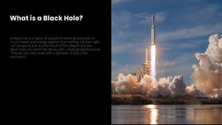 What is a Black Hole?
A black hole is a region of spacetime where gravity pulls so
much matter and energy together that nothing, not even light,
can escape its pull. It is the result of the collapse of a star.
Black holes are extremely dense, with a deep gravitational pull.
They are also very small, with a diameter of only a few
kilometers.
 