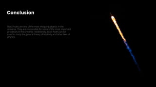 Conclusion
Black holes are one of the most intriguing objects in the
universe. They are responsible for some of the most important
processes in the universe. Additionally, black holes can be
used to study the general theory of relativity and other laws of
physics.
 