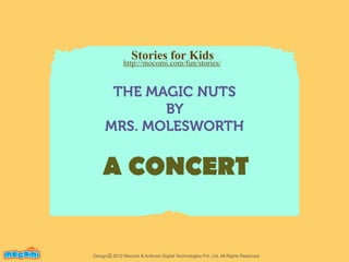 Stories for Kids

http://mocomi.com/fun/stories/

THE MAGIC NUTS
BY
MRS. MOLESWORTH

A CONCERT
F UN FOR ME!

Design © 2012 Mocomi & Anibrain Digital Technologies Pvt. Ltd. All Rights Reserved.

 