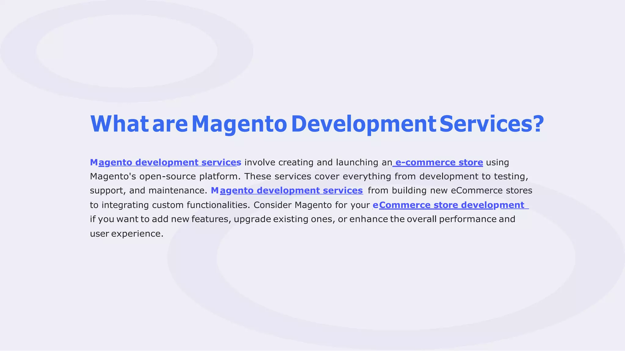 WhatareMagentoDevelopmentServices?
Magento development services involve creating and launching an e-commerce store using
Magento's open-source platform. These services cover everything from development to testing,
support, and maintenance. Magento development services from building new eCommerce stores
to integrating custom functionalities. Consider Magento for your eCommerce store development
if you want to add new features, upgrade existing ones, or enhance the overall performance and
user experience.
 
