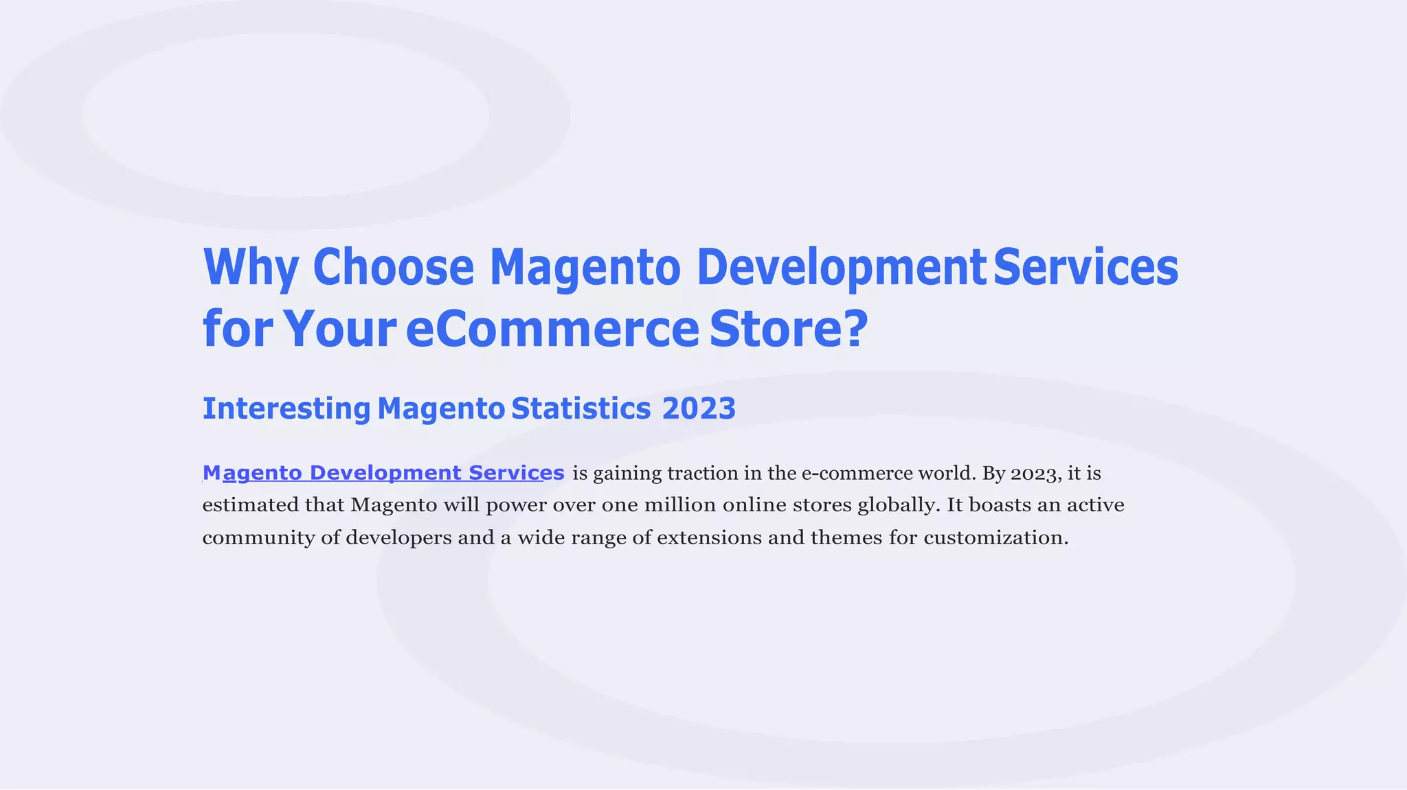 Why Choose Magento DevelopmentServices
for Your eCommerce Store?
Interesting Magento Statistics 2023
Magento Development Services is gaining traction in the e-commerce world. By 2023, it is
estimated that Magento will power over one million online stores globally. It boasts an active
community of developers and a wide range of extensions and themes for customization.
 