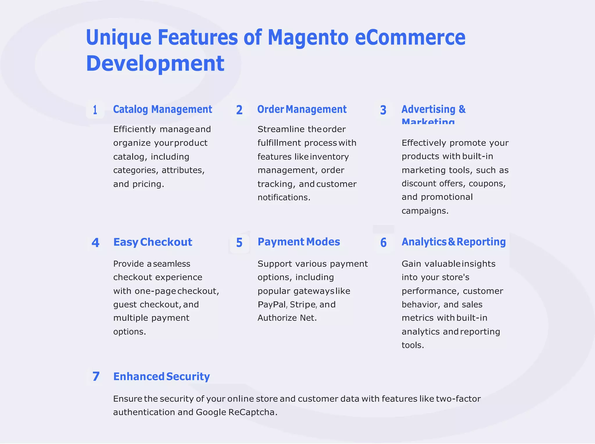 Unique Features of Magento eCommerce
Development
Catalog Management OrderManagement Advertising &
Marketing
Ensure the security of your online store and customer data with features like two-factor
authentication and Google ReCaptcha.
1 2 3
Efficiently manageand Streamline theorder
organize yourproduct fulfillment process with Effectively promote your
catalog, including features likeinventory products with built-in
categories, attributes, management, order marketing tools, such as
and pricing. tracking, and customer
notifications.
discount offers, coupons,
and promotional
campaigns.
4 EasyCheckout 5 Payment Modes 6 Analytics&Reporting
Provide aseamless Support various payment Gain valuableinsights
checkout experience options, including into your store's
with one-pagecheckout, popular gatewayslike performance, customer
guest checkout, and PayPal, Stripe, and behavior, and sales
multiple payment Authorize Net. metrics with built-in
options. analytics andreporting
tools.
7 EnhancedSecurity
 