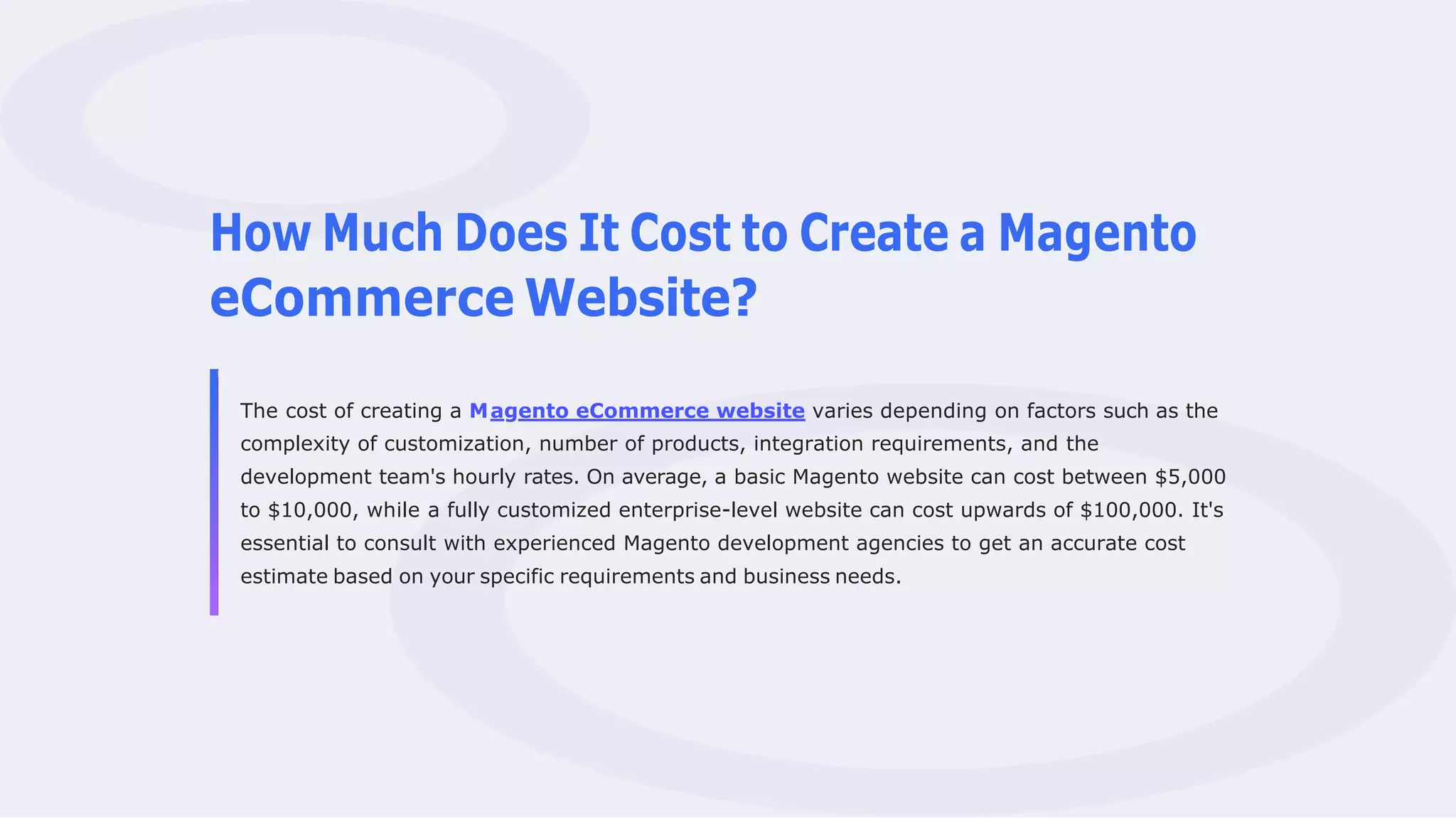 How Much Does It Cost to Create a Magento
eCommerce Website?
The cost of creating a Magento eCommerce website varies depending on factors such as the
complexity of customization, number of products, integration requirements, and the
development team's hourly rates. On average, a basic Magento website can cost between $5,000
to $10,000, while a fully customized enterprise-level website can cost upwards of $100,000. It's
essential to consult with experienced Magento development agencies to get an accurate cost
estimate based on your specific requirements and business needs.
 
