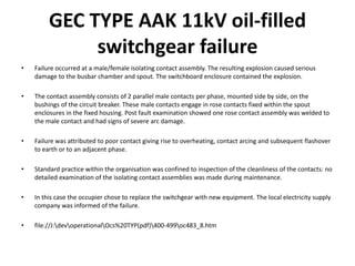 GEC TYPE AAK 11kV oil-filled
switchgear failure
• Failure occurred at a male/female isolating contact assembly. The resulting explosion caused serious
damage to the busbar chamber and spout. The switchboard enclosure contained the explosion.
• The contact assembly consists of 2 parallel male contacts per phase, mounted side by side, on the
bushings of the circuit breaker. These male contacts engage in rose contacts fixed within the spout
enclosures in the fixed housing. Post fault examination showed one rose contact assembly was welded to
the male contact and had signs of severe arc damage.
• Failure was attributed to poor contact giving rise to overheating, contact arcing and subsequent flashover
to earth or to an adjacent phase.
• Standard practice within the organisation was confined to inspection of the cleanliness of the contacts: no
detailed examination of the isolating contact assemblies was made during maintenance.
• In this case the occupier chose to replace the switchgear with new equipment. The local electricity supply
company was informed of the failure.
• file://J:devoperationalOcs%20TYP(pdf)400-499oc483_8.htm
 