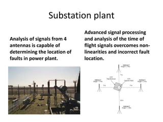 Substation plant
Analysis of signals from 4
antennas is capable of
determining the location of
faults in power plant.
Advanced signal processing
and analysis of the time of
flight signals overcomes non-
linearities and incorrect fault
location.
 
