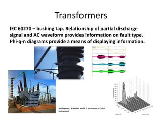 Transformers
IEC 60270 – bushing tap. Relationship of partial discharge
signal and AC waveform provides information on fault type.
Phi-q-n diagrams provide a means of displaying information.
B G Stewart, A Nesbitt and S G McMeekin – OIPDS
instrument
 