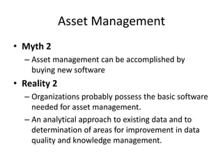 Asset Management
• Myth 2
– Asset management can be accomplished by
buying new software
• Reality 2
– Organizations probably possess the basic software
needed for asset management.
– An analytical approach to existing data and to
determination of areas for improvement in data
quality and knowledge management.
 