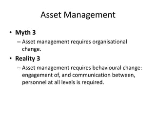 Asset Management
• Myth 3
– Asset management requires organisational
change.
• Reality 3
– Asset management requires behavioural change:
engagement of, and communication between,
personnel at all levels is required.
 