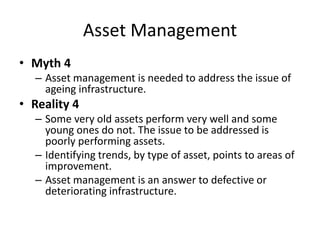 Asset Management
• Myth 4
– Asset management is needed to address the issue of
ageing infrastructure.
• Reality 4
– Some very old assets perform very well and some
young ones do not. The issue to be addressed is
poorly performing assets.
– Identifying trends, by type of asset, points to areas of
improvement.
– Asset management is an answer to defective or
deteriorating infrastructure.
 