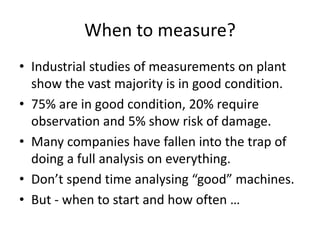 When to measure?
• Industrial studies of measurements on plant
show the vast majority is in good condition.
• 75% are in good condition, 20% require
observation and 5% show risk of damage.
• Many companies have fallen into the trap of
doing a full analysis on everything.
• Don’t spend time analysing “good” machines.
• But - when to start and how often …
 