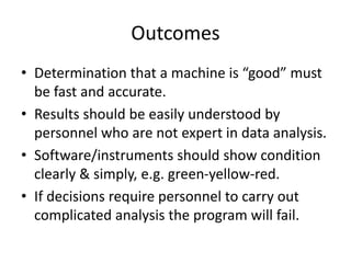 Outcomes
• Determination that a machine is “good” must
be fast and accurate.
• Results should be easily understood by
personnel who are not expert in data analysis.
• Software/instruments should show condition
clearly & simply, e.g. green-yellow-red.
• If decisions require personnel to carry out
complicated analysis the program will fail.
 