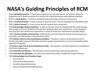 NASA's Guiding Principles of RCM
• RCM is Reliability-Centred - It treats failure statistics in an actuarial manner and seeks to define the
probability that a system can perform its function for a specified interval under defined conditions.
• RCM is a Living System - It maintains a feedback loop to facilitate continuous improvement
• RCM is Function Oriented - It seeks to preserve system function, not just operability for operability's sake.
• RCM is System Focused - It is more concerned with systems than components.
• RCM Acknowledges Design Limitations - It seeks to maintain inherent reliability with the understanding
that changes in inherent reliability is the province of design rather than maintenance. It also recognizes
that input from the maintenance organization is critical to continuous improvement of system design.
• RCM is Driven by Safety and Economics -Safety (human and environment) must be ensured at any cost.
Thereafter, cost-effectiveness is the evaluative criteria.
• RCM Defines Failure as Any Unsatisfactory Condition - Therefore, a failure can be defined as loss of
function (operation ceases or falls below minimum capacity requirements), or a loss of acceptable quality
(operation continues).
• RCM Uses a Logic Tree to Screen Maintenance Tasks - This provides a consistent approach to maintenance
of all kinds of equipment.
• RCM Tasks Must Be Effective - The techniques must be technically sound and cost effective.
• RCM Tasks Must Be Applicable - The tasks must reduce the number of and/or the impact of failures.
• RCM Acknowledges Four Procedure Types
– Run-to Failure
– Time-Directed Maintenance
– Condition-Based Maintenance
– Failure-Finding/Proactive Maintenance
 