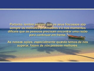 Portanto, lembre sempre que os seus fracassos são sempre os melhores professores e é nos momentos difíceis que as pessoas precisam encontrar uma razão para continuar em frente. As nossas ações, especialmente quando temos de nos superar, fazem de nós pessoas melhores. 