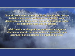 Quando você tem a consciência de que através do seu trabalho você está realizando sua missão, você desenvolve uma força extra, capaz de levá-lo ao cume da montanha mais alta do planeta. Infelizmente, muita gente se perde nesta viagem e distorce o sentido de sua existência pensando que acumular bens materiais é o objetivo da vida. 