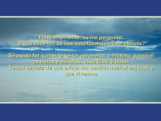 Freqüentemente, eu me pergunto: “ O que cada um de nós está fazendo neste planeta?” Se a vida for somente tentar aproveitar o máximo possível as horas e minutos, esse filme é bobo. Tenho certeza de que existe um sentido melhor em tudo o que vivemos. 