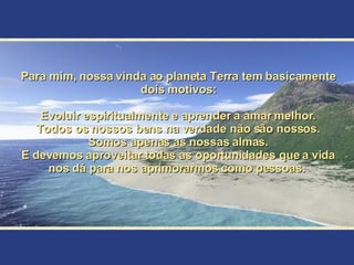 Para mim, nossa vinda ao planeta Terra tem basicamente dois motivos: Evoluir espiritualmente e aprender a amar melhor. Todos os nossos bens na verdade não são nossos. Somos apenas as nossas almas. E devemos aproveitar todas as oportunidades que a vida nos dá para nos aprimorarmos como pessoas.  