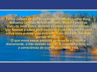 Tenho certeza de que pessoas como Martin Luther King, Mahatma Ghandi, Nelson Mandela, Madre Tereza de Calcutá, Irmã Dulce, Betinho e tantas outras anônimas, que lutaram e lutam para melhorar a vida dos mais fracos e dos mais pobres, não estavam motivadas pela idéia de ganhar dinheiro. O que move essas pessoas generosas a trabalhar diariamente, a não desistir nunca? A resposta é uma só: a consciência de sua missão nesta vida. 