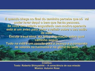 E quando chega no final do caminho percebe que só  vai poder levar daqui o bem que fez às pessoas. Se você tem estado angustiado sem motivo aparente está aí um aviso para parar e refletir sobre o seu estilo de vida. Escute a sua alma: ela tem a orientação sobre qual caminho seguir. Tudo na vida é um convite para o avanço e a conquista de valores na harmonia e na glória do bem. Créditos: Texto: Roberto Shinyashiki – A consciência de sua missão Música: Autumn Rose 