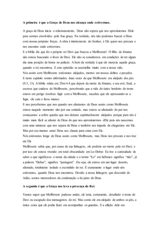 A primeira é que a Graça de Deus nos alcança onde estivermos.
A graça de Deus inicia o relacionamento. Deus não espera que nos aproximemos Dele
para sermos envolvidos pela Sua graça. Na verdade, nós não podemos buscar a Deus
com nossas próprias forças. A obra é inteiramente do Senhor, é Ele quem nos procura e
nos encontra onde estivermos.
E a bíblia diz que foi o próprio rei Davi que buscou a Mefibosete! O filho de Jônatas
não estava buscando o favor de Davi. Ele não se considerava em condições de ter algum
dia uma posição de honra no palácio. A bem da verdade é que ele merecia aquela graça,
quando o rei encontrou. E este episódio se assemelha muito com a nossa vida.
Nós assim com Mefibosete estávamos aleijados, mortos em nossos delitos e pecados.
E neste capitulo somos informados duas vezes de que Mefibosete era aleijado dos pés
(9.3, 13). A bíblia relata em 2Sm 4.4 que depois da morte de Jônatas, e seu avô, Saul, a
escrava que cuidava de Mefibosete, percebendo que a vida do único herdeiro do trono
estava em perigo resolveu fugir com a Mefibosete, sucedeu que ele apressando-se a
fugir, ele caiu e ficou manco.
E nos percebemos que nos quando nos afastamos de Deus assim como Mefibosete
estava naquele momento não por sua vontade, mas estava se afastando do pai nos
começamos a sofrer quedas que nos deixam espiritualmente aleijados porque para nós é
muito mais fácil se afastar de Deus do que nos aproximarmos dEle pois nós nascemos
com uma natureza que nos separa de Deus e também nos impede de chegarmos ate Ele.
Mas por seu imenso amor Deus nos chama para estar com Ele.
Nós estávamos longe de Deus assim como Mefibosete, mas Deus nos procura e nos traz
ate Ele
Mefibosete sabia que, por causa de sua linhagem, ele poderia ser morte pelo rei Davi, e
por isso ele estava vivendo em total obscuridade em Lo-Debar. Eu tive a curiosidade de
saber o que significava o nome da cidade e o termo “Lo” em hebraico significa “não”, já
a palavra “Debar”, significa “pastagem”. Ou seja, ele estava em um lugar deserto,
afastado, totalmente isolado e escondido do rei. É exatamente o lugar onde nós
estávamos, quando Deus nos encontrou. Devido a nossa linhagem que descende de
Adão, somos merecedores da condenação e do juízo de Deus.
A segunda é que a Graça nos leva a presença do Rei.
Vamos supor que Mefibosete pudesse andar, ele teria, certamente, desafiado o trono de
Davi ou escapado dos mensageiros do rei. Mas como ele era aleijado de ambos os pés, a
única coisa que ele podia fazer era acompanhar os guardas. E a aflição dele era
 