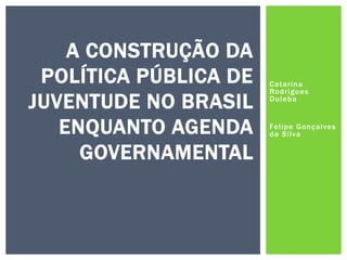Catarina
Rodrigues
Duleba
Felipe Gonçalves
da Silva
A CONSTRUÇÃO DA
POLÍTICA PÚBLICA DE
JUVENTUDE NO BRASIL
ENQUANTO AGENDA
GOVERNAMENTAL
 
