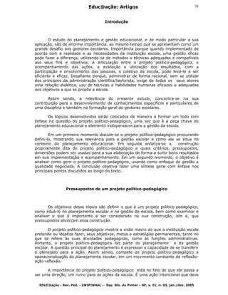 Educ@ação: Artigos
EDUC@ação - Rev. Ped. - UNIPINHAL – Esp. Sto. do Pinhal – SP, v. 01, n. 03, jan./dez. 2005
38
Introdução
O estudo do planejamento e gestão educacional, e de modo particular a sua
aplicação, são de enorme importância, ao mesmo tempo que se apresentam como um
grande desafio aos gestores escolares. Importância porque quando implementado de
acordo com a realidade e as necessidades da instituição escola, uma gestão eficaz
pode fazer a diferença, utilizando-se de métodos e técnicas adequadas e compatíveis
aos seus fins e objetivos. A articulação entre o projeto político-pedagógico, o
acompanhamento das ações, a avaliação e utilização dos resultados, com a
participação e envolvimento das pessoas, o coletivo da escola, pode levá-la a ser
eficiente e eficaz. Desafiante porque, administrar de forma racional, sem se utilizar
dos princípios da administração científica/taylorista, exige de todos os seus atores
uma relação dialética, uso de técnicas e habilidades humanas eficazes e adequadas
aos objetivos a que se propõe a escola.
Assim sendo, a relevância do presente estudo, concentra-se na sua
contribuição para o desenvolvimento de conhecimentos específicos e particulares de
uma disciplina e também na formação geral de gestores escolares.
Os tópicos desenvolvidos estão colocados de maneira a formar um todo com
ênfase na questão do projeto político-pedagógico, uma vez que é a peça chave do
planejamento educacional e elemento indispensável para a gestão da escola.
Em um primeiro momento discute-se o projeto político-pedagógico procurando
defini-lo, mostrando sua relevância para a gestão escolar e como ele se situa no
contexto do planejamento educacional. Em seguida enfatiza-se a construção
propriamente dita do projeto político-pedagógico e quais critérios, pressupostos,
dimensões podem ser usadas para a sua elaboração de forma a surtir bons resultados
em sua implementação e acompanhamento. Em um segundo momento, o objetivo é
analisar como gerir o projeto político-pedagógico, usando como enfoque de gestão a
qualidade negociada. A conclusão objetiva fazer uma síntese geral com ênfase nos
principais pontos discutidos ao longo do texto.
Pressupostos de um projeto político-pedagógico
Os objetivos desse tópico são definir o que é um projeto político-pedagógico,
como situá-lo no planejamento escolar e na gestão da escola, bem como examinar e
analisar o que é importante a ser considerado na sua construção, isto é, que
pressupostos alicerçam essa construção.
O projeto político-pedagógico mostra a visão macro do que a instituição escola
pretende ou idealiza fazer, seus objetivos, metas e estratégias permanentes, tanto no
que se refere às suas atividades pedagógicas, como às funções administrativas.
Portanto, o projeto político-pedagógica faz parte do planejamento e da gestão
escolar. A questão principal do planejamento é expressar a capacidade de se transferir
o planejado para a ação. Assim sendo, compete ao projeto político-pedagógico a
operacionalização do planejamento escolar, em um movimento constante de reflexão-
ação-reflexão.
A importância do projeto político-pedagógico está no fato de que ele passa a
ser uma direção, um rumo para as ações da escola. É uma ação intencional que deve
 