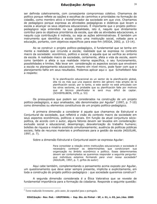 Educ@ação: Artigos
EDUC@ação - Rev. Ped. - UNIPINHAL – Esp. Sto. do Pinhal – SP, v. 01, n. 03, jan./dez. 2005
39
ser definida coletivamente, com conseqüente compromisso coletivo. Chamamos de
político porque reflete as opções e escolhas de caminhos e prioridades na formação do
cidadão, como membro ativo e transformador da sociedade em que vive. Chamamos
de pedagógico porque expressa as atividades pedagógicas e didáticas que levam a
escola a alcançar os seus objetivos educacionais. É importante que o projeto político-
pedagógico seja entendido na sua globalidade, isto é, naquilo que diretamente
contribui para os objetivos prioritários da escola, que são as atividades educacionais, e
naquilo cuja contribuição é indireta, ou seja as ações administrativas. É também um
instrumento que identifica a escola como uma instituição social, voltada para a
educação, portanto, com objetivos específicos para esse fim (VEIGA, 2002, p. 13-14).
Ao se construir o projeto político-pedagógico, é fundamental que se tenha em
mente a realidade que circunda a escola; realidade que se expressa no contexto
macro da sociedade: econômico, político e social; e aquela que se verifica ao entorno
da escola. A realidade macro da sociedade, certamente, afeta a vida da escola, assim
como também a afeta a sua realidade interna específica, o seu funcionamento,
possibilidades e limites. Não levar em consideração os aspectos sociais que envolvem
a escola no planejamento educacional, mesmo em nível micro, pode fazer com que o
planejamento falhe em seus resultados. Podemos aplicar aqui o que Schiefelbein fala
a respeito:
Si la planificación educacional es un sector de la planificación global,
ella no es más que una especie dentro del género más amplio de la
planificación social; por lo tanto, si este sector no está articulado con
los otros sectores, es probable que su planificación falle por motivos
que al técnico planificador le será muy difícil de captar.
(SCHIEFELBEIN, 1978, p. 53)
Os pressupostos que podem ser considerados na construção de um projeto
político-pedagógico, e aqui analisados, são denominados por Aguilar2
(1997, p. 7-10)
como dimensões ou elementos constitutivos de um projeto político-pedagógico.
A primeira dimensão a considerar é aquela que chamamos de Estrutural e
Conjuntural da sociedade, que refletirá a visão do contexto macro da sociedade em
seus aspectos econômicos, políticos e sociais. Em função da atual conjuntura sócio-
política, de acordo com o autor, alguns fatores devem ser levados em consideração:
exclusão social e educacional; desemprego; desvalorização do trabalho humano;
bolsões de riqueza e miséria existindo simultaneamente; ausência de políticas públicas
sociais; falta de recursos materiais e profissionais para a gestão da escola (AGUILAR,
1997, p. 7).
Sobre a dimensão Estrutural e Conjuntural assim se expressa Aguilar:
Para consolidar a relação entre instituições educacionais e sociedade é
necessário conhecer os determinantes que condicionam sua
organização no âmbito econômico e político. Esses determinantes
devem ser contemplados se queremos responder a seguinte pergunta:
que indivíduos estamos formando para viver nessa sociedade?
(AGUILAR, 1997, p. 7, grifos do autor)
Aqui cabe também, complementando o pensamento acima exposto por Aguilar,
um questionamento que deve estar sempre presente, implícita e explicitamente, em
toda a construção do projeto político-pedagógico : que sociedade queremos construir?
A segunda dimensão considerada é a Ética Valorativa que se reveste de
fundamental importância para a formação da cidadania. Responde a seguinte questão:
2
Texto traduzido livremente , pelo autor, do espanhol para o português.
 