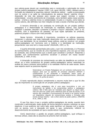 Educ@ação: Artigos
EDUC@ação - Rev. Ped. - UNIPINHAL – Esp. Sto. do Pinhal – SP, v. 01, n. 03, jan./dez. 2005
40
que valores-guias devem ser constituídos para a construção e valorização do nosso
projeto político-pedagógico? Aguilar (1997, p.8, apud HELLER, 1982), destaca para a
formação da cidadania os seguintes valores: tolerância radical - supõe a preocupação
com os outros e se opõe ao individualismo da postura liberal; valentia cívica -
disposição de luta das pessoas para causas que julgam corretas e justas;
solidariedade - envolve sentimento de irmandade, como também ações nesse sentido;
justiça - orienta a valentia cívica e a solidariedade. O justo e o injusto, como todos os
outros valores, são definidos nas inter-relações de toda a escola e famílias que atende.
A terceira dimensão a ser analisada na construção de um projeto político-
pedagógico é a Historicidade da Instituição ou realidade interna. Isso significa
“resgatar o passado, desvelar o presente e projetar o futuro” (AGUILAR, 1997, p. 9).
Portanto, com a experiência do passado, as suas lições aplicadas ao presente,
podemos projetar o futuro com mais precisão.
Nessa terceira dimensão é importante, considerar as esferas espaciais,
temporais e culturais que toda instituição desenvolve em sua existência, formando
assim sua identidade. Ao se considerar essas esferas, pode-se construir um projeto
político-pedagógico em harmonia com a história e a identidade da instituição,
perguntando: que cara tem a nossa escola? (AGUILAR, 1997, p. 9).
A quarta dimensão apresentada pelo autor, e por nós considerada, é o Processo
do Conhecimento, que se reveste de uma importância especial, uma vez que se trata
do conteúdo, dos conhecimentos que a escola quer socializar e produzir. Responde a
questão: que conhecimentos queremos socializar e produzir em nossa escola?
(AGUILAR, p. 1997, 9-10).
A dimensão do processo do conhecimento vai além da obediência ao currículo
oficial, se a linha constitutiva do projeto político-pedagógico estiver assentada na
análise do macro contexto sócio-político e na realidade interna de cada escola. Sobre
esse aspecto assim se posiciona Aguilar:
Sistematizar um Projeto Pedagógico em um contexto institucional cria
espaços para que os agentes do processo educativo definam o
conhecimento a ser produzido e socializado, assim como as
metodologias mais apropriadas para seu desenvolvimento. (AGUILAR,
1997, p. 10, grifos do autor)
O texto reproduzido abaixo complementa e resume muito bem o que foi dito
aqui de importante na construção de um projeto político-pedagógico:
O projeto pedagógico não é uma peça burocrática e sim um
instrumento de gestão e de compromisso político e pedagógico
coletivo. Não é feito para ser mandado para alguém ou algum setor,
mas sim para ser usado como referência para as lutas da escola. É um
resumo das condições e funcionamento da escola e ao mesmo tempo
um diagnóstico seguido de compromissos aceitos e firmados pela
escola consigo mesma – sob o olhar atento do poder público. (FREITAS
et al., 2004, p. 69)
O que fica claro é que o projeto político-pedagógico da escola, quando bem
construído e administrado, pode ajudar de forma decisiva a escola a alcançar os seus
objetivos. A sua ausência, por outro lado, pode significar um descaso com a escola,
com os alunos, com a educação em geral, o que, certamente, refletirá no
desenvolvimento da sociedade em que a escola estiver inserida.
Como desenvolver a gestão do projeto político-pedagógico, qual enfoque e
técnicas utilizar, esses são os assuntos do próximo item do texto.
 