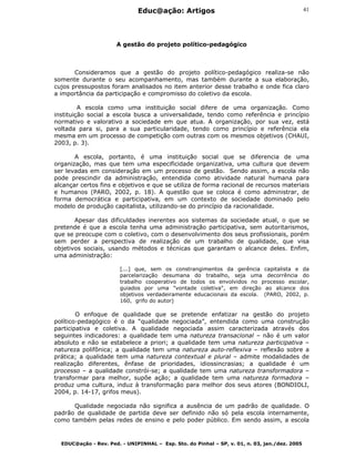 Educ@ação: Artigos
EDUC@ação - Rev. Ped. - UNIPINHAL – Esp. Sto. do Pinhal – SP, v. 01, n. 03, jan./dez. 2005
41
A gestão do projeto político-pedagógico
Consideramos que a gestão do projeto político-pedagógico realiza-se não
somente durante o seu acompanhamento, mas também durante a sua elaboração,
cujos pressupostos foram analisados no item anterior desse trabalho e onde fica claro
a importância da participação e compromisso do coletivo da escola.
A escola como uma instituição social difere de uma organização. Como
instituição social a escola busca a universalidade, tendo como referência e princípio
normativo e valorativo a sociedade em que atua. A organização, por sua vez, está
voltada para si, para a sua particularidade, tendo como princípio e referência ela
mesma em um processo de competição com outras com os mesmos objetivos (CHAUI,
2003, p. 3).
A escola, portanto, é uma instituição social que se diferencia de uma
organização, mas que tem uma especificidade organizativa, uma cultura que devem
ser levadas em consideração em um processo de gestão. Sendo assim, a escola não
pode prescindir da administração, entendida como atividade natural humana para
alcançar certos fins e objetivos e que se utiliza de forma racional de recursos materiais
e humanos (PARO, 2002, p. 18). A questão que se coloca é como administrar, de
forma democrática e participativa, em um contexto de sociedade dominado pelo
modelo de produção capitalista, utilizando-se do princípio da racionalidade.
Apesar das dificuldades inerentes aos sistemas da sociedade atual, o que se
pretende é que a escola tenha uma administração participativa, sem autoritarismos,
que se preocupe com o coletivo, com o desenvolvimento dos seus profissionais, porém
sem perder a perspectiva de realização de um trabalho de qualidade, que visa
objetivos sociais, usando métodos e técnicas que garantam o alcance deles. Enfim,
uma administração:
[...] que, sem os constrangimentos da gerência capitalista e da
parcelarização desumana do trabalho, seja uma decorrência do
trabalho cooperativo de todos os envolvidos no processo escolar,
guiados por uma "vontade coletiva", em direção ao alcance dos
objetivos verdadeiramente educacionais da escola. (PARO, 2002, p.
160, grifo do autor)
O enfoque de qualidade que se pretende enfatizar na gestão do projeto
político-pedagógico é o da “qualidade negociada”, entendida como uma construção
participativa e coletiva. A qualidade negociada assim caracterizada através dos
seguintes indicadores: a qualidade tem uma natureza transacional – não é um valor
absoluto e não se estabelece a priori; a qualidade tem uma natureza participativa –
natureza polifônica; a qualidade tem uma natureza auto-reflexiva – reflexão sobre a
prática; a qualidade tem uma natureza contextual e plural – admite modalidades de
realização diferentes, ênfase de prioridades, idiossincrasias; a qualidade é um
processo – a qualidade constrói-se; a qualidade tem uma natureza transformadora –
transformar para melhor, supõe ação; a qualidade tem uma natureza formadora –
produz uma cultura, induz à transformação para melhor dos seus atores (BONDIOLI,
2004, p. 14-17, grifos meus).
Qualidade negociada não significa a ausência de um padrão de qualidade. O
padrão de qualidade de partida deve ser definido não só pela escola internamente,
como também pelas redes de ensino e pelo poder público. Em sendo assim, a escola
 