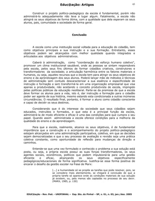 Educ@ação: Artigos
EDUC@ação - Rev. Ped. - UNIPINHAL – Esp. Sto. do Pinhal – SP, v. 01, n. 03, jan./dez. 2005
43
Construir o projeto político-pedagógico da escola é fundamental, porém não
administrá-lo adequadamente não leva a lugar algum. Fatalmente, a escola não
atingirá os seus objetivos de forma ótima, com a qualidade que dela esperam os seus
alunos, pais, comunidade e sociedade de forma geral.
Conclusão
A escola como uma instituição social voltada para a educação do cidadão, tem
como objetivos principais a sua instrução e a sua formação. Entretanto, esses
objetivos podem ser alcançados com melhor qualidade quando integrados e
articulados aos objetivos administrativos.
Caberá à administração, como "coordenação do esforço humano coletivo",
promover um clima institucional saudável, onde as pessoas se sintam responsáveis
pela escola, pelos seus fins últimos de formar cidadãos criativos, construtores e
transformadores da sociedade; a articulação harmônica entre os fatores materiais e
humanos, ou seja, aqueles recursos que a escola tem para atingir os seus objetivos de
ensino e da aprendizagem dos seus alunos. Poderá lançar mão de métodos e técnicas
de administração sem contudo descaracterizar a sua essência e especificidade de
instrução e formação e sem transformá-la em uma organização empresarial que visa
apenas a produtividade, não aceitando o conceito produtivista de escola, impingido
pelas políticas públicas da educação neoliberal. Parte-se da premissa de que a escola
deve formar os alunos para a vida, isto é, dar instrução e formação para o cidadão
poder ser agente de sua história, mesmo estando esta condicionada a outras inúmeras
circunstâncias. O resultado final, portanto, é formar o aluno como cidadão consciente
e capaz de decidir os seus destinos.
Considerando que é do interesse da sociedade que seus cidadãos sejam
educados, instruídos e formados, e que esta é a principal função da escola,
administrá-la de modo eficiente e eficaz é uma das condições para que cumpra o seu
papel. Quando assim administrada a escola oferece condições para a melhoria da
qualidade do ensino e da aprendizagem.
Para que a escola, realmente, alcance os seus objetivos, é de fundamental
importância que a construção e o acompanhamento do projeto político-pedagógico
estejam alicerçados em uma administração participativa, coletiva, em que as decisões
sejam democratizadas e que o seu processo de avaliação e revisão seja uma prática
coletiva constante, como oportunidade de reflexão para mudanças de direção e
caminhos.
Entende-se que uma vez formulado e conhecido o problema a sua solução está
posta, ou seja, a própria escola possui as suas forças transformadoras, os seus
agentes sociais, econômicos, políticos que podem impulsioná-la para uma gestão
eficiente e eficaz, alcançando os seus objetivos especificamente
pedagógicos/educacionais de forma significativa. Justifica-se essa forma positiva de
encarar o desafio da gestão escolar na frase de Marx:
[...] a humanidade só se propõe as tarefas que pode resolver, pois, se
se considera mais atentamente, se chegará à conclusão de que a
própria tarefa só aparece onde as condições materiais de sua solução
já existem, ou, pelo menos são captadas no processo de seu devir.
(MARX, 1985, p. 130)
 