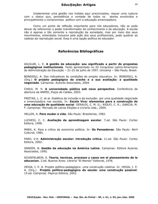 Educ@ação: Artigos
EDUC@ação - Rev. Ped. - UNIPINHAL – Esp. Sto. do Pinhal – SP, v. 01, n. 03, jan./dez. 2005
44
Implementar uma gestão nos moldes aqui preconizados, requer uma ruptura
com o status quo, persistência e vontade de todos os atores envolvidos e
principalmente o compromisso político com a educação emancipadora.
Como um ponto de reflexão importante para nós educadores, não se pode
deixar de referenciar o poder transformador do conhecimento e da educação. A escola
não é apenas e tão somente a reprodução da sociedade, mas por meio dos seus
movimentos, entendidos inclusive pela ação dos seus profissionais, pode quebrar as
cadeias da reprodução social. Essa é uma opção política do educador.
Referências Bibliográficas
AGUILAR, L. E. A gestão da educação: seu significado a partir de propostas
pedagógicas institucionais. Texto apresentado no III Congresso Latino-Americano
de Administração da Educação – 21-25 de julho de 1997. Unicamp – São Paulo, Brasil.
BONDIOLI, A. Dos indicadores às condições do projeto educativo. In: BONDIOLI, A.
(Org.) O projeto pedagógico da creche e a sua avaliação: a qualidade
negociada. Campinas: Autores Associados, 2004.
CHAUI, M. H. A universidade pública sob nova perspectiva. Conferência de
abertura da ANPED, Poços de Caldas, 2003.
FREITAS, L. C. et al. Dialética da inclusão e da exclusão: por uma qualidade negociada
e emancipadora nas escolas. In: Escola Viva: elementos para a construção de
uma educação de qualidade social. GERALDI, C. M. G.; RIOLFI, C. R.; GARCIA, M.
F. Campinas: Mercado de Letras Edições e Livraria Ltda., 2004.
HELLER, A. Para mudar a vida. São Paulo: Brasiliense, 1982.
LUCKESI, C. C. Avaliação da aprendizagem escolar. 7.ed. São Paulo: Cortez
Editora, 1998.
MARX, K. Para a crítica da economia política. In: Os Pensadores. São Paulo: Abril
Cultural, 1985.
PARO, V.H. Administração escolar: introdução crítica. 11.ed. São Paulo: Cortez
Editora, 2002.
SANDER, B. Gestão da educação na América Latina. Campinas: Editora Autores
Associados, 1995.
SCHIEFELBEIN, E. Teoria, tecnicas, procesos y casos em el planeamiento de la
educacion. 2.ed. Buenos Aires: Libreria “El Ateneo” Editorial, 1978.
VEIGA, I. P. A. Projeto político-pedagógico: uma construção coletiva. In: VEIGA, I. P.
A. (Org.) Projeto político-pedagógico da escola: uma construção possível.
15.ed. Campinas: Papirus Editora, 2002.
 
