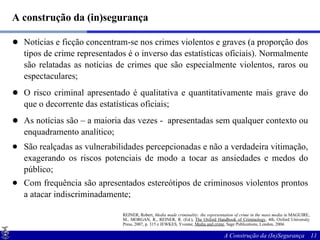 A construção da (in)segurança Notícias e ficção concentram-se nos crimes violentos e graves (a proporção dos tipos de crime representados é o inverso das estatísticas oficiais). Normalmente são relatadas as notícias de crimes que são especialmente violentos, raros ou espectaculares; O risco criminal apresentado é qualitativa e quantitativamente mais grave do que o decorrente das estatísticas oficiais; As notícias são – a maioria das vezes -  apresentadas sem qualquer contexto ou enquadramento analítico; São realçadas as vulnerabilidades percepcionadas e não a verdadeira vitimação, exagerando os riscos potenciais de modo a tocar as ansiedades e medos do público; Com frequência são apresentados estereótipos de criminosos violentos prontos a atacar indiscriminadamente; REINER, Robert,  Media made criminality: the representation of crime in the mass media  in MAGUIRE, M., MORGAN, R., REINER, R. (Ed.),  The Oxford Handbook of Criminology , 4th, Oxford University Press, 2007, p. 315 e JEWKES, Yvonne,  Media and crime , Sage Publications, London, 2004. 