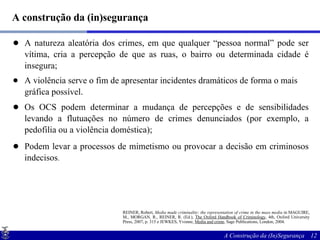 A construção da (in)segurança A natureza aleatória dos crimes, em que qualquer “pessoa normal” pode ser vítima, cria a percepção de que as ruas, o bairro ou determinada cidade é insegura; A violência serve o fim de apresentar incidentes dramáticos de forma o mais gráfica possível. Os OCS podem determinar a mudança de percepções e de sensibilidades levando a flutuações no número de crimes denunciados (por exemplo, a pedofilia ou a violência doméstica); Podem levar a processos de mimetismo ou provocar a decisão em criminosos indecisos . REINER, Robert,  Media made criminality: the representation of crime in the mass media  in MAGUIRE, M., MORGAN, R., REINER, R. (Ed.),  The Oxford Handbook of Criminology , 4th, Oxford University Press, 2007, p. 315 e JEWKES, Yvonne,  Media and crime , Sage Publications, London, 2004. 
