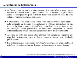 A construção da (in)segurança A forma como os media relatam certos crimes contribuem para que os mesmos funcionem como ” signal crimes ”, isto é, crimes que, pela forma como são interpretados pela audiência, funcionam como um sinal de aviso sobre os riscos existentes na sociedade. Certos crimes – em resultado da forma como são construídos pelos media – pela utilização de técnicas representativas e retóricas particulares no seu relato – são interpretados pela audiência como sinais de aviso sobre o risco de vitimação. Nesta perspectiva, os indivíduos interpretam e definem determinados incidentes criminais como indicadores do risco existente.  A polícia ao ceder aos media fotos, efectuar conferências de imprensa, etc, contribui activamente para a forma como o crime será lembrado publicamente. Em certas situações conjunturais os ” signal crimes ” podem levar o público à exigência de mais segurança e de penas mais graves para os criminosos. INNES, Martin,  Crime as Signal, Crime as a Memory ,  Journal for Crime, Conflict and the Media , vol.1 (2), 2004, pp.15 - 22.   