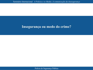 Insegurança ou medo do crime? Seminário Internacional  A Polícia e os Media. A comunicação da (in)segurança Polícia de Segurança Pública 