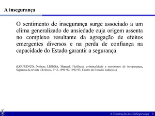 A insegurança O sentimento de insegurança surge associado a um clima generalizado de ansiedade cuja origem assenta no complexo resultante da agregação de efeitos emergentes diversos e na perda de confiança na capacidade do Estado garantir a segurança. (LOURENÇO, Nelson; LISBOA, Manuel,  Violência, criminalidade e sentimento de insegurança , Separata da revista «Textos», n° 2, 1991-92/1992-93, Centro de Estudos Judiciais) 