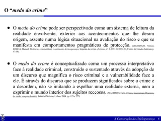 O “ medo do crime ” O  medo do crime  pode ser perspectivado como um sistema de leitura da realidade envolvente, exterior aos acontecimentos que lhe deram origem, assente numa lógica situacional na avaliação do risco e que se manifesta em comportamentos pragmáticos de protecção.  (LOURENÇO, Nelson; LISBOA, Manuel,  Violência, criminalidade e sentimento de insegurança , Separata da revista «Textos», n° 2, 1991-92/1992-93, Centro de Estudos Judiciais p. 57-58). O  medo do crime  é conceptualizado como um processo interpretativo face à realidade criminal, construído e sustentado através da adopção de um discurso que magnifica o risco criminal e a vulnerabilidade face a ele. É através do discurso que se produzem significados sobre o crime e a desordem, não se imitando a espelhar uma realidade externa, nem a exprimir o mundo interior dos sujeitos receosos.   (MACHADO, Carla,  Crime e insegurança. Discursos do medo, imagens do outro , Editorial Notícias, Lisboa, 2004, pp. 129 e 277)‏ 