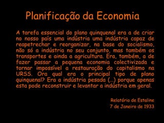 Planificação da Economia A tarefa essencial do plano quinquenal era a de criar no nosso país uma indústria uma indústria capaz de reapetrechar e reorganizar, na base do socialismo, não só a indústria no seu conjunto, mas também os transportes e ainda a agricultura. Era, também, a de fazer passar a pequena economia colectivizada e tornar impossível a restauração do capitalismo na URSS. Ora qual era o principal tipo de plano quinquenal? Era a indústria pesada (…) porque apenas esta pode reconstruir e levantar a indústria em geral.  Relatório de Estaline 7 de Janeiro de 1933 