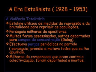 A Era Estalinista ( 1928 – 1953) A Violência Totalitária Estaline utilizou de medidas de repressão e de brutalidade para reprimir as populações. Perseguiu milhares de opositores. Muitos foram assassinados, outros deportados para  campos de concentração  (Gulag). Efectuava  purgas  periódicas no partido  ( perseguia, prendia e matava todos que se lhe opunham. Milhares de camponeses que eram contra a colectivização, foram deportados e mortos. 