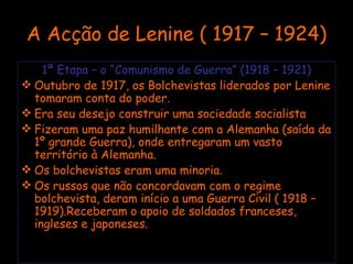 A Acção de Lenine ( 1917 – 1924) 1ª Etapa – o “Comunismo de Guerra” (1918 – 1921) Outubro de 1917, os Bolchevistas liderados por Lenine tomaram conta do poder. Era seu desejo construir uma sociedade socialista Fizeram uma paz humilhante com a Alemanha (saída da 1º grande Guerra), onde entregaram um vasto território à Alemanha. Os bolchevistas eram uma minoria. Os russos que não concordavam com o regime bolchevista, deram início a uma Guerra Civil ( 1918 – 1919).Receberam o apoio de soldados franceses, ingleses e japoneses. 