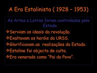 A Era Estalinista ( 1928 – 1953) As Artes e Letras foram controladas pelo Estado. Serviam os ideais da revolução. Exaltavam os heróis da URSS. Glorificavam as  realizações do Estado. Estaline foi objecto de culto. Era venerado como “Pai do Povo”. 