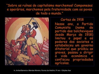 “ Sobre as ruínas do capitalismo marchemos! Camponeses e operários, marchemos pela fraternidade com os povos de todo o mundo.” Cartaz de 1918 Nesse ano, o Partido Comunista (nome do partido dos bolcheviques desde Março de 1918) limitou o papel e os poderes dos sovietes e estabeleceu um governo ditatorial que proibiu as greves, passou a dirigir a vida económica e confiscou propriedades agrícolas. In, Aníbal Barreira e Mendes Moreira, Rumos da História, 9º ano - Edições Asa 