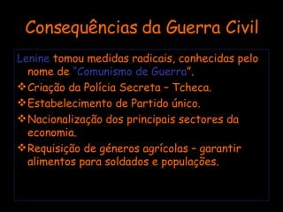 Consequências da Guerra Civil Lenine  tomou medidas radicais, conhecidas pelo nome de  “Comunismo de Guerra ”. Criação da Polícia Secreta – Tcheca. Estabelecimento de Partido único. Nacionalização dos principais sectores da economia. Requisição de géneros agrícolas – garantir alimentos para soldados e populações. 