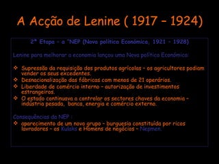 A Acção de Lenine ( 1917 – 1924) 2ª Etapa – a “NEP (Nova política Económica, 1921 – 1928) Lenine para melhorar a economia lançou uma Nova política Económica: Supressão da requisição dos produtos agrícolas – os agricultores podiam vender os seus excedentes. Desnacionalização das fábricas com menos de 21 operários. Liberdade de comércio interno – autorização de investimentos estrangeiros. O estado continuava a controlar os sectores chaves da economia – indústria pesada,  banca, energia e comércio externo. Consequências da NEP : aparecimento de um novo grupo – burguesia constituída por ricos lavradores – os  Kulaks  e Homens de negócios –  Nepmen. 