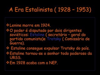 A Era Estalinista ( 1928 – 1953) Lenine morre em 1924. O poder é disputado por dois dirigentes soviéticos:  Estaline  ( secretário – geral do partido comunista)e  Trotsky  ( Comissário de Guerra). Estaline consegue expulsar Trotsky do país.  Estaline tornou-se o senhor todo poderoso da URSS. Em 1928 acaba com a NEP. 