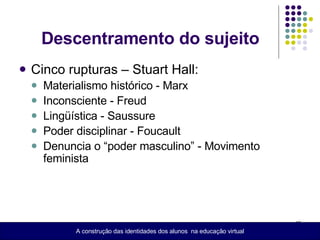 Descentramento do sujeito Cinco rupturas – Stuart Hall: Materialismo histórico - Marx Inconsciente - Freud Lingüística - Saussure Poder disciplinar - Foucault Denuncia o “poder masculino” - Movimento feminista  A construção das identidades dos alunos  na educação virtual 