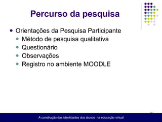 Percurso da pesquisa Orientações da Pesquisa Participante  Método  de pesquisa qualitativa Questionário Observações  Registro no ambiente MOODLE A construção das identidades dos alunos  na educação virtual 